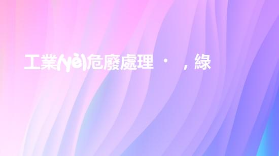 工業(yè)危廢處理，綠色守護(hù)者，護(hù)航美麗家園